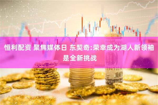 恒利配资 聚焦媒体日 东契奇:荣幸成为湖人新领袖 是全新挑战