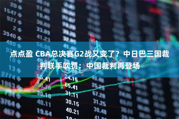 点点盈 CBA总决赛G2战又变了？中日巴三国裁判联手吹罚：中国裁判再登场