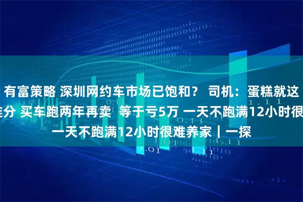 有富策略 深圳网约车市场已饱和？ 司机：蛋糕就这么大 人多很难分 买车跑两年再卖  等于亏5万 一天不跑满12小时很难养家｜一探