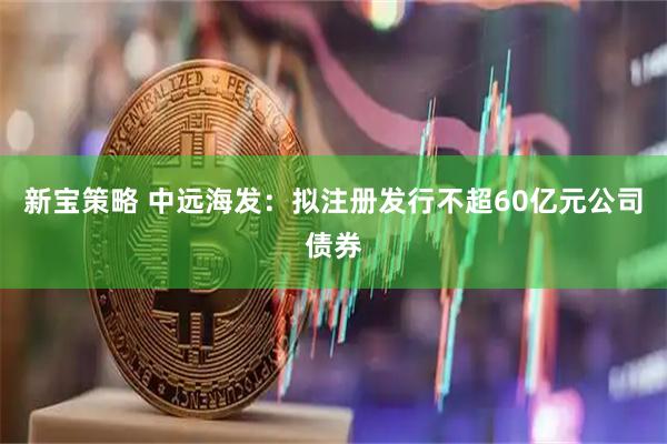 新宝策略 中远海发：拟注册发行不超60亿元公司债券