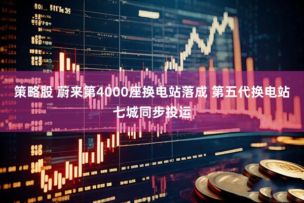 策略股 蔚来第4000座换电站落成 第五代换电站七城同步投运