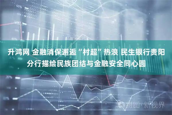 升鸿网 金融消保邂逅“村超”热浪 民生银行贵阳分行描绘民族团结与金融安全同心圆