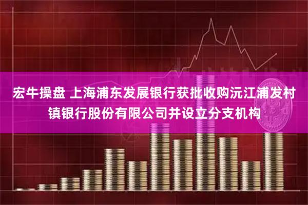 宏牛操盘 上海浦东发展银行获批收购沅江浦发村镇银行股份有限公司并设立分支机构