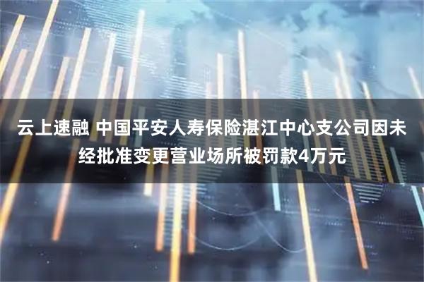 云上速融 中国平安人寿保险湛江中心支公司因未经批准变更营业场所被罚款4万元